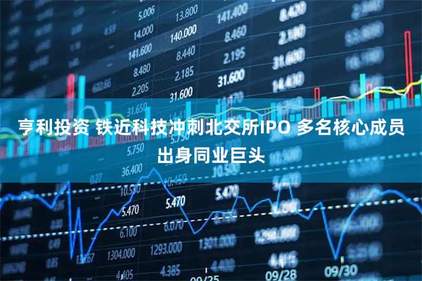 亨利投资 铁近科技冲刺北交所IPO 多名核心成员出身同业巨头