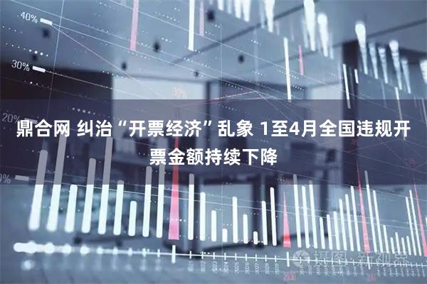 鼎合网 纠治“开票经济”乱象 1至4月全国违规开票金额持续下降