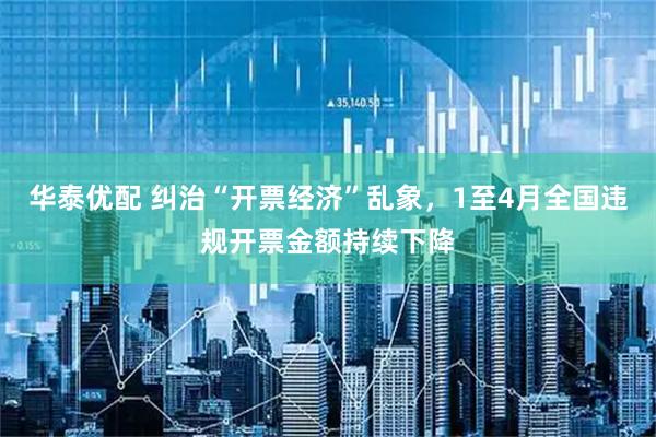 华泰优配 纠治“开票经济”乱象，1至4月全国违规开票金额持续下降
